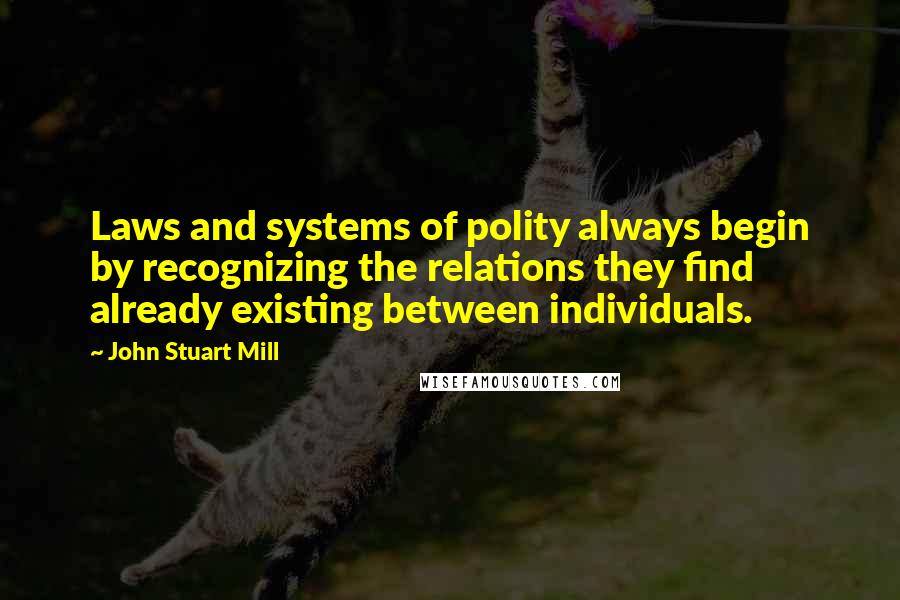 John Stuart Mill Quotes: Laws and systems of polity always begin by recognizing the relations they find already existing between individuals.