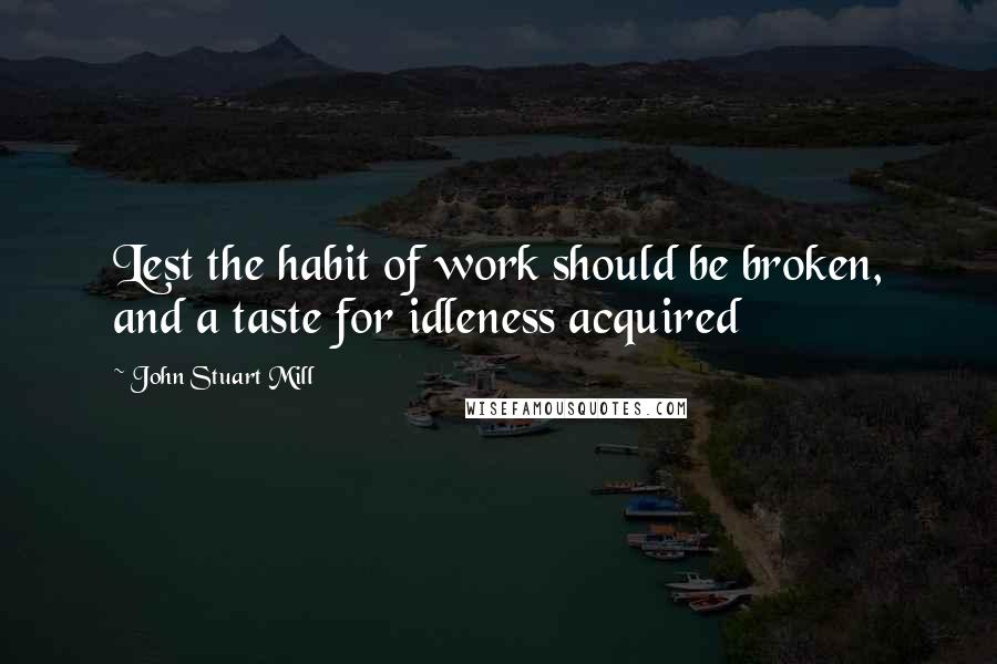 John Stuart Mill Quotes: Lest the habit of work should be broken, and a taste for idleness acquired