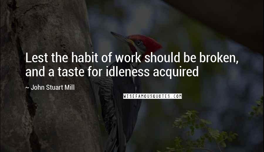 John Stuart Mill Quotes: Lest the habit of work should be broken, and a taste for idleness acquired