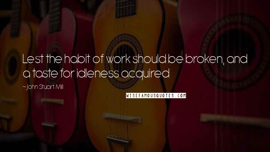 John Stuart Mill Quotes: Lest the habit of work should be broken, and a taste for idleness acquired