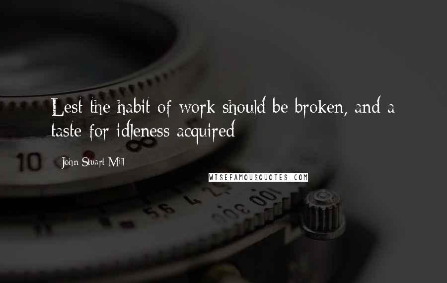 John Stuart Mill Quotes: Lest the habit of work should be broken, and a taste for idleness acquired
