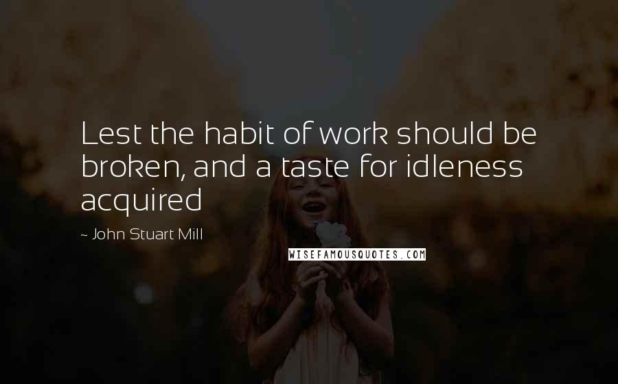 John Stuart Mill Quotes: Lest the habit of work should be broken, and a taste for idleness acquired