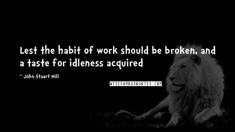 John Stuart Mill Quotes: Lest the habit of work should be broken, and a taste for idleness acquired