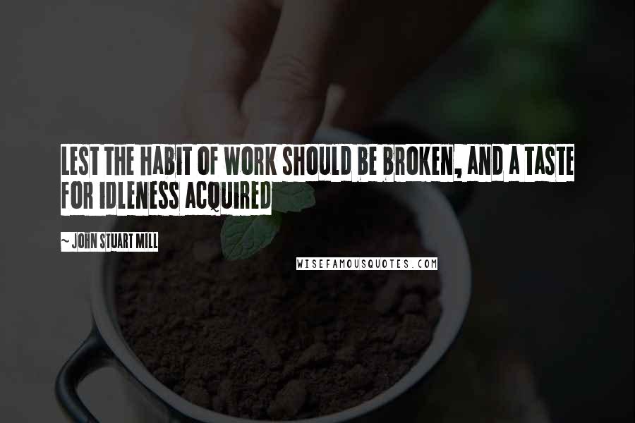 John Stuart Mill Quotes: Lest the habit of work should be broken, and a taste for idleness acquired