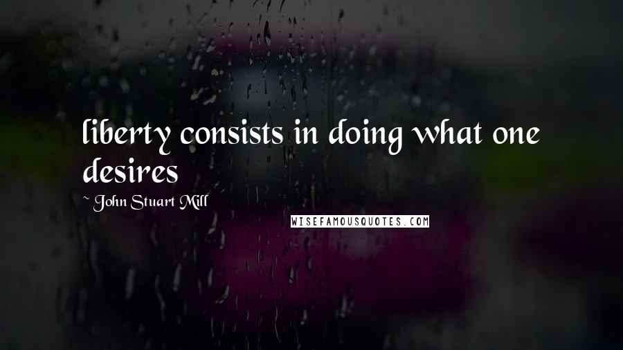 John Stuart Mill Quotes: liberty consists in doing what one desires