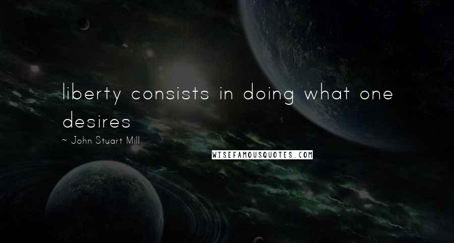 John Stuart Mill Quotes: liberty consists in doing what one desires