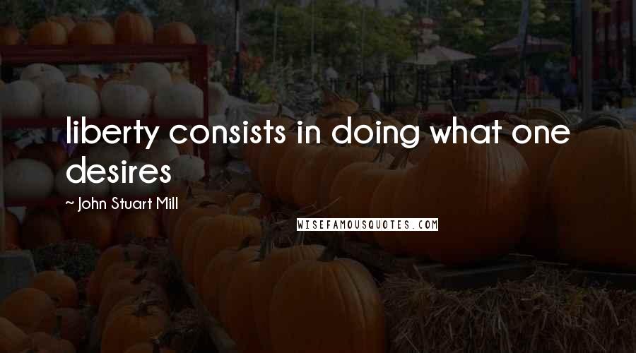 John Stuart Mill Quotes: liberty consists in doing what one desires