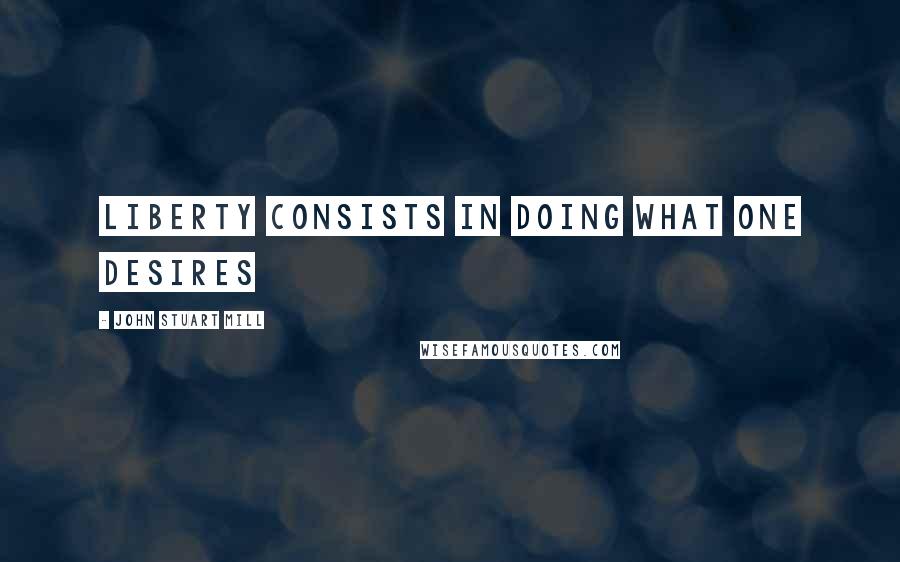 John Stuart Mill Quotes: liberty consists in doing what one desires