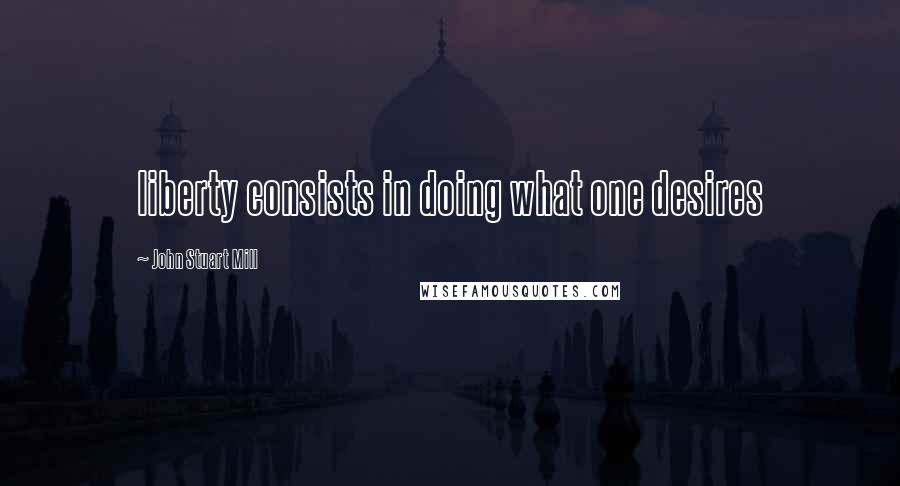 John Stuart Mill Quotes: liberty consists in doing what one desires