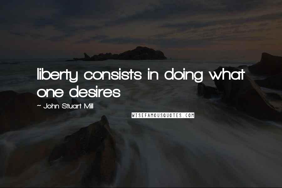 John Stuart Mill Quotes: liberty consists in doing what one desires