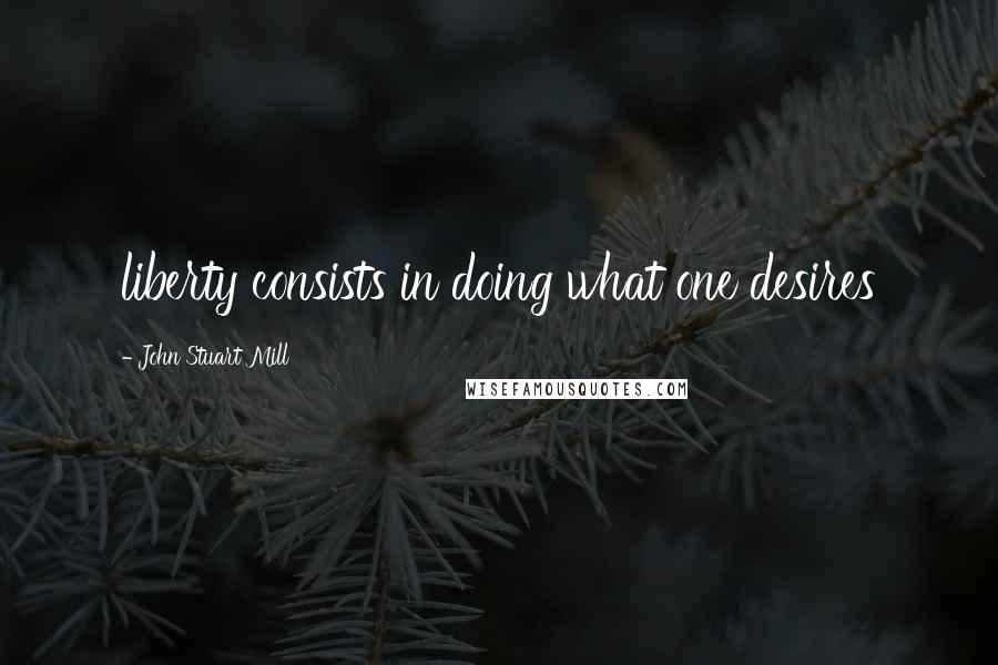 John Stuart Mill Quotes: liberty consists in doing what one desires