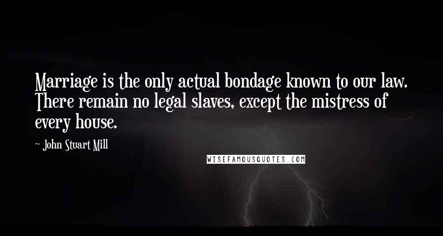 John Stuart Mill Quotes: Marriage is the only actual bondage known to our law. There remain no legal slaves, except the mistress of every house.