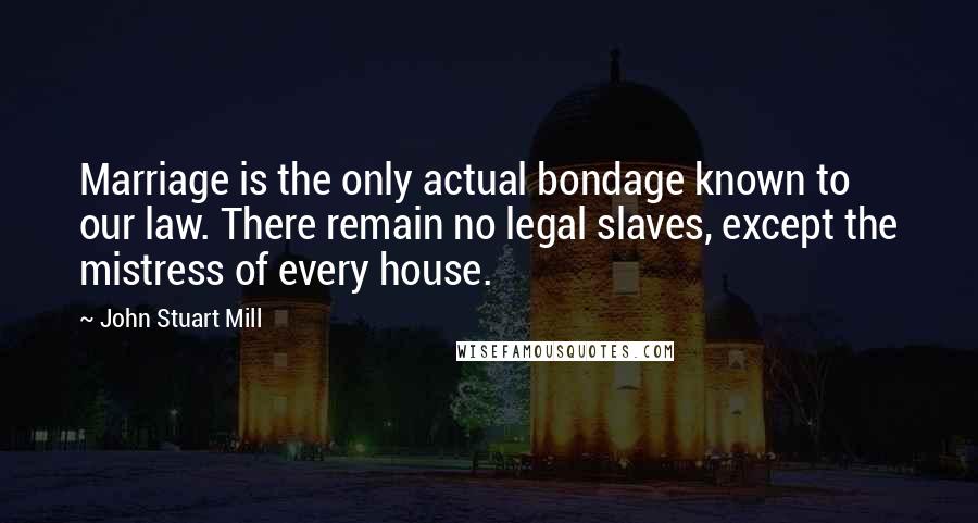 John Stuart Mill Quotes: Marriage is the only actual bondage known to our law. There remain no legal slaves, except the mistress of every house.