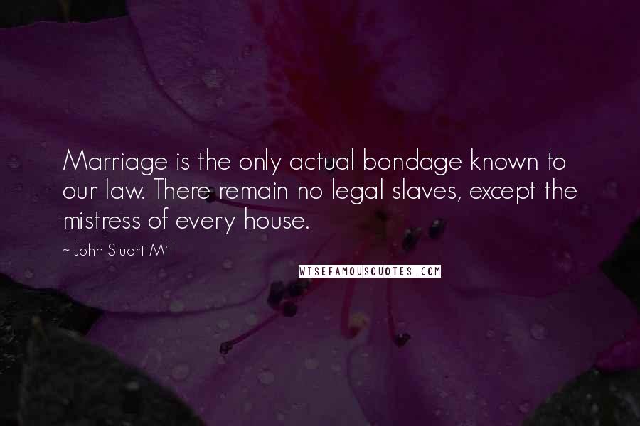 John Stuart Mill Quotes: Marriage is the only actual bondage known to our law. There remain no legal slaves, except the mistress of every house.