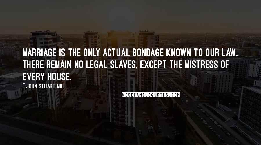 John Stuart Mill Quotes: Marriage is the only actual bondage known to our law. There remain no legal slaves, except the mistress of every house.