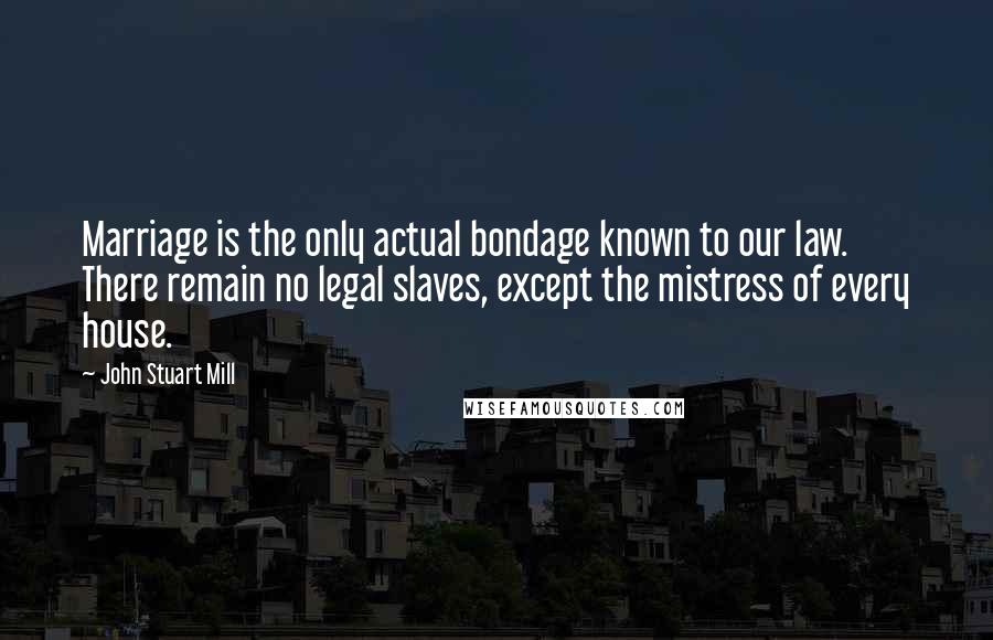 John Stuart Mill Quotes: Marriage is the only actual bondage known to our law. There remain no legal slaves, except the mistress of every house.
