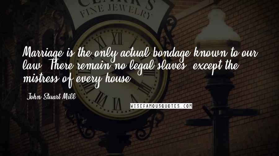 John Stuart Mill Quotes: Marriage is the only actual bondage known to our law. There remain no legal slaves, except the mistress of every house.