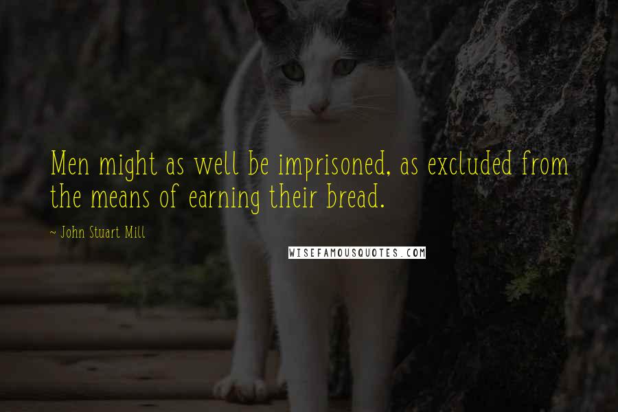 John Stuart Mill Quotes: Men might as well be imprisoned, as excluded from the means of earning their bread.