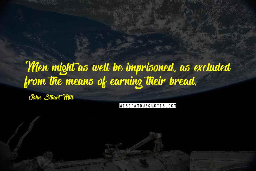 John Stuart Mill Quotes: Men might as well be imprisoned, as excluded from the means of earning their bread.