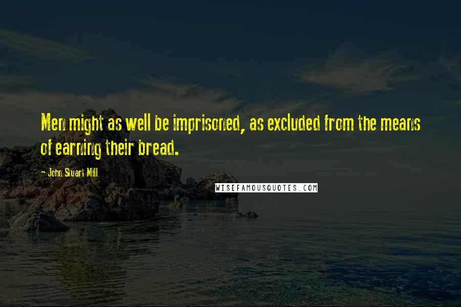 John Stuart Mill Quotes: Men might as well be imprisoned, as excluded from the means of earning their bread.