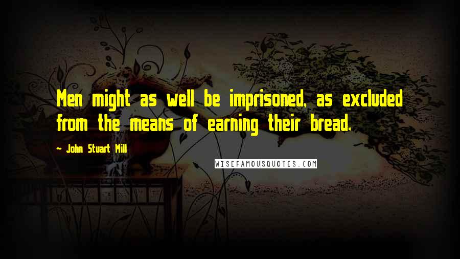 John Stuart Mill Quotes: Men might as well be imprisoned, as excluded from the means of earning their bread.