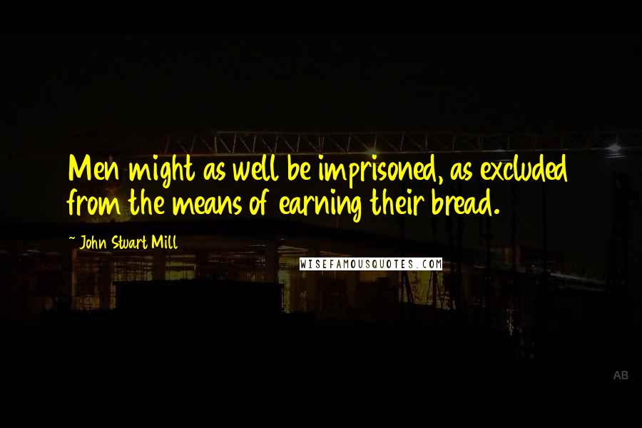 John Stuart Mill Quotes: Men might as well be imprisoned, as excluded from the means of earning their bread.