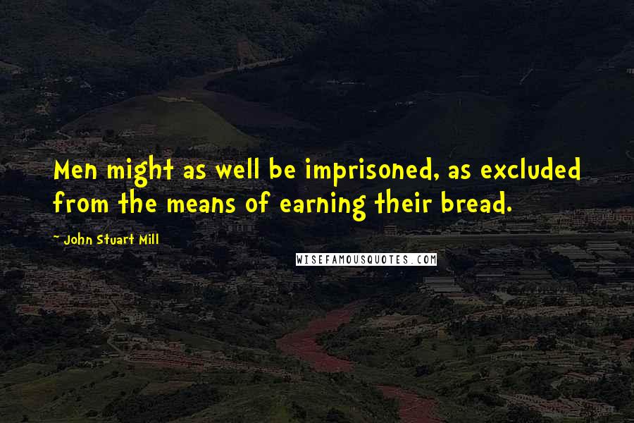 John Stuart Mill Quotes: Men might as well be imprisoned, as excluded from the means of earning their bread.