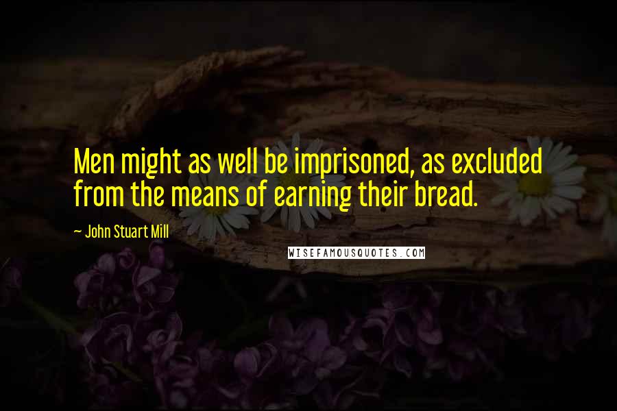 John Stuart Mill Quotes: Men might as well be imprisoned, as excluded from the means of earning their bread.