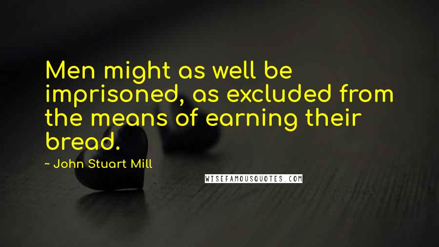 John Stuart Mill Quotes: Men might as well be imprisoned, as excluded from the means of earning their bread.