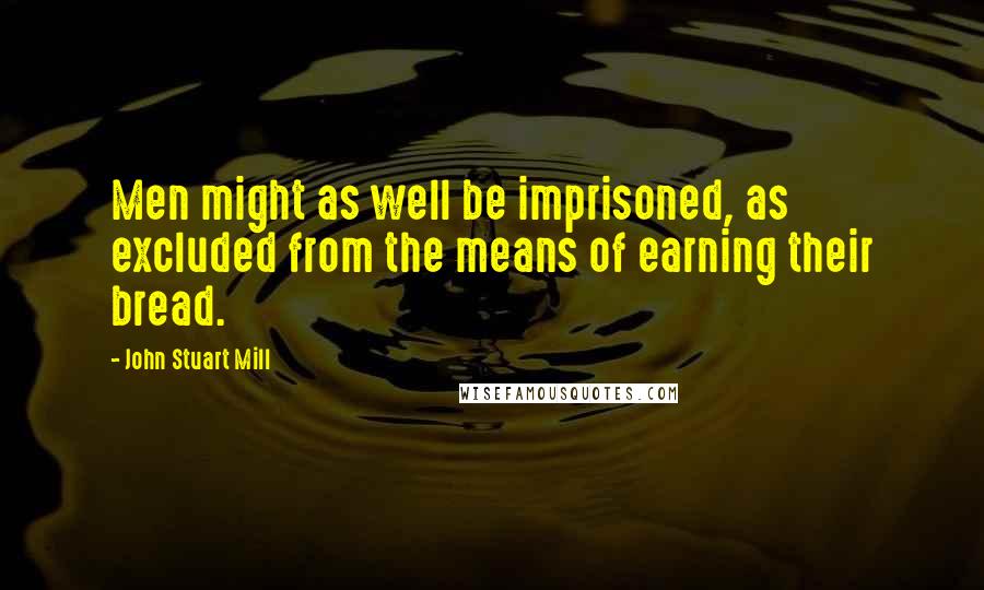 John Stuart Mill Quotes: Men might as well be imprisoned, as excluded from the means of earning their bread.