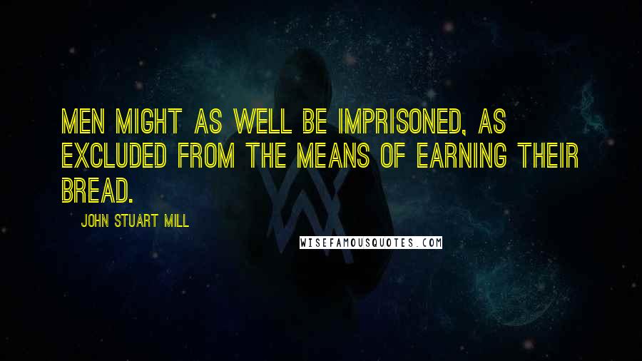 John Stuart Mill Quotes: Men might as well be imprisoned, as excluded from the means of earning their bread.