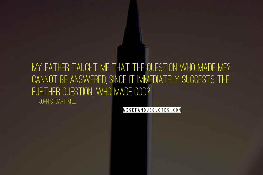 John Stuart Mill Quotes: My father taught me that the question Who made me? cannot be answered, since it immediately suggests the further question, Who made God?