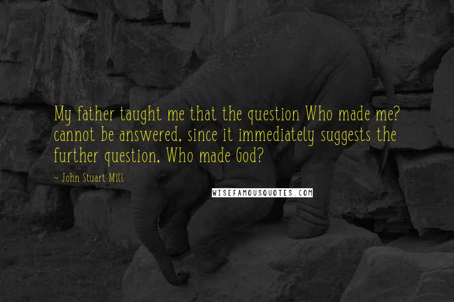 John Stuart Mill Quotes: My father taught me that the question Who made me? cannot be answered, since it immediately suggests the further question, Who made God?