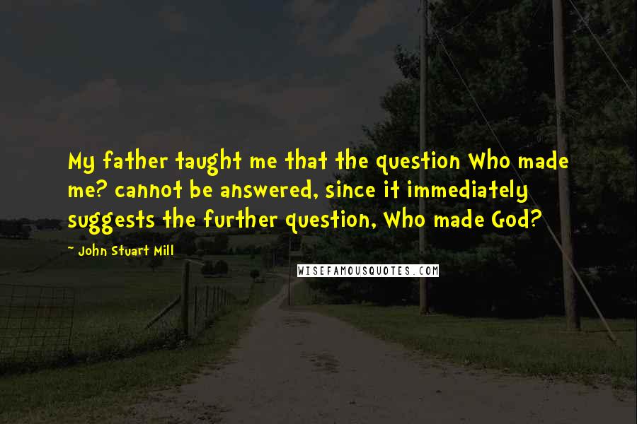 John Stuart Mill Quotes: My father taught me that the question Who made me? cannot be answered, since it immediately suggests the further question, Who made God?