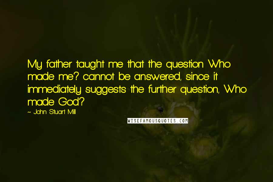 John Stuart Mill Quotes: My father taught me that the question Who made me? cannot be answered, since it immediately suggests the further question, Who made God?