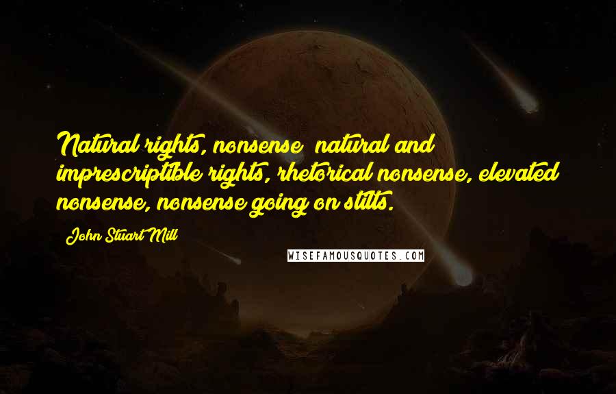 John Stuart Mill Quotes: Natural rights, nonsense; natural and imprescriptible rights, rhetorical nonsense, elevated nonsense, nonsense going on stilts.