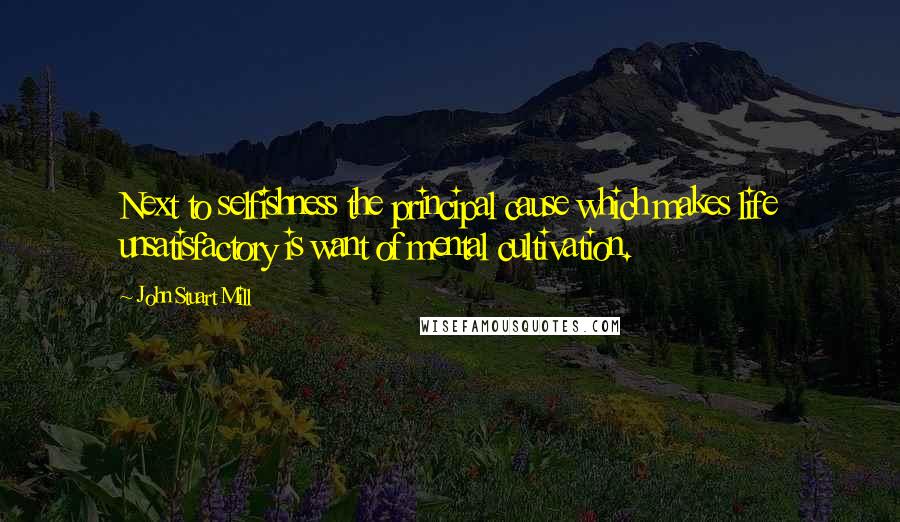 John Stuart Mill Quotes: Next to selfishness the principal cause which makes life unsatisfactory is want of mental cultivation.