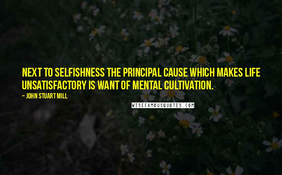 John Stuart Mill Quotes: Next to selfishness the principal cause which makes life unsatisfactory is want of mental cultivation.