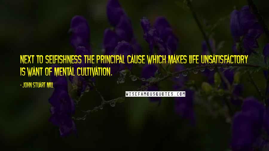 John Stuart Mill Quotes: Next to selfishness the principal cause which makes life unsatisfactory is want of mental cultivation.