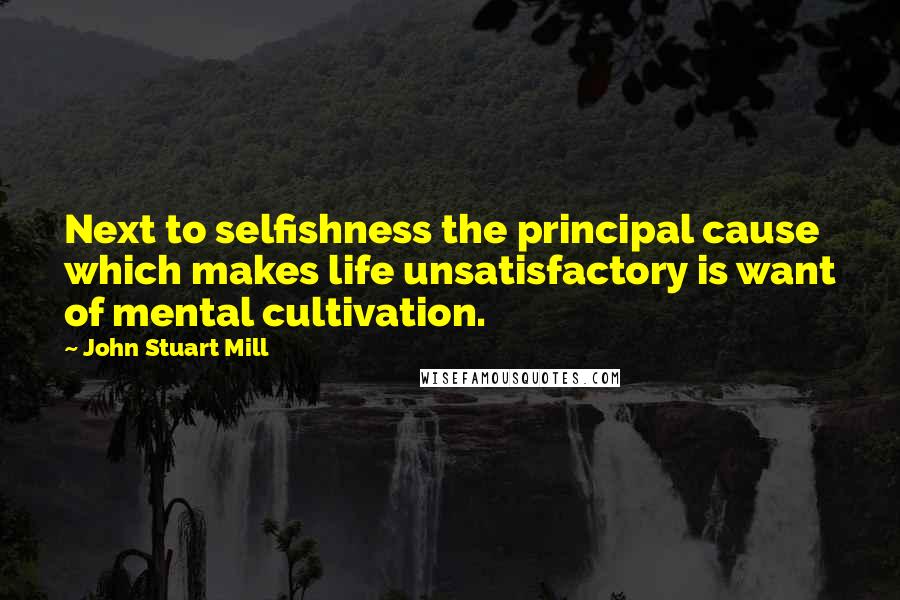 John Stuart Mill Quotes: Next to selfishness the principal cause which makes life unsatisfactory is want of mental cultivation.