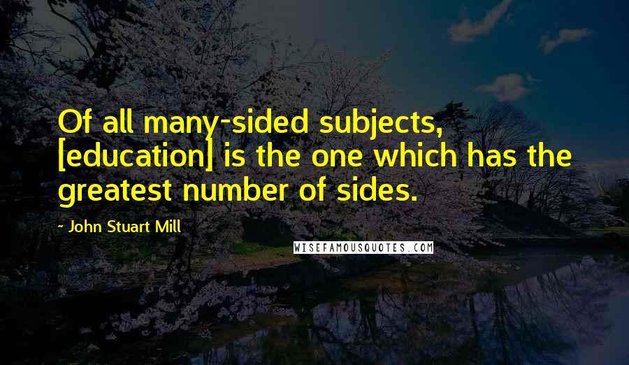 John Stuart Mill Quotes: Of all many-sided subjects, [education] is the one which has the greatest number of sides.