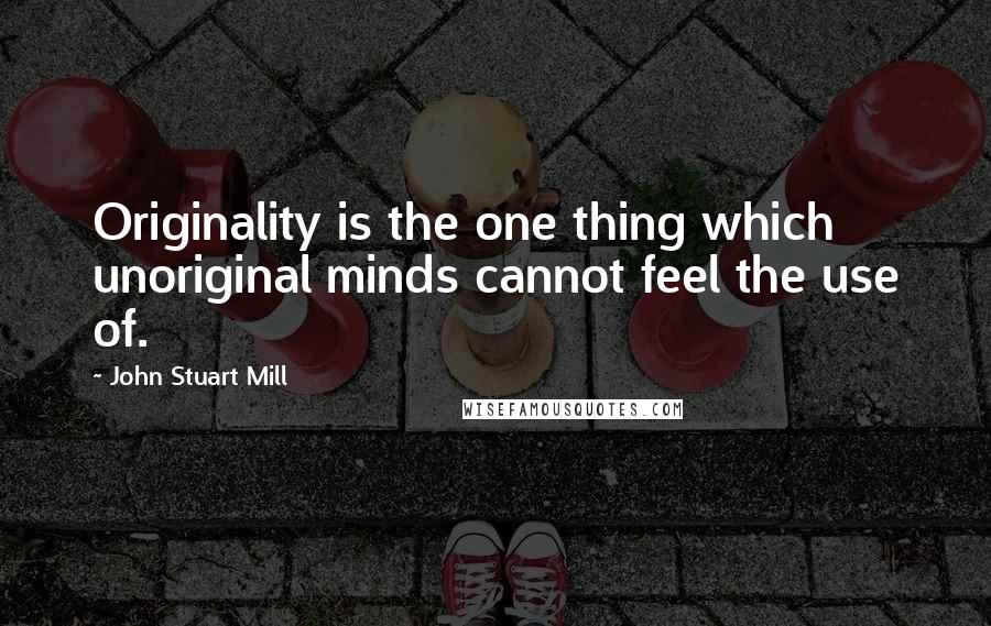 John Stuart Mill Quotes: Originality is the one thing which unoriginal minds cannot feel the use of.