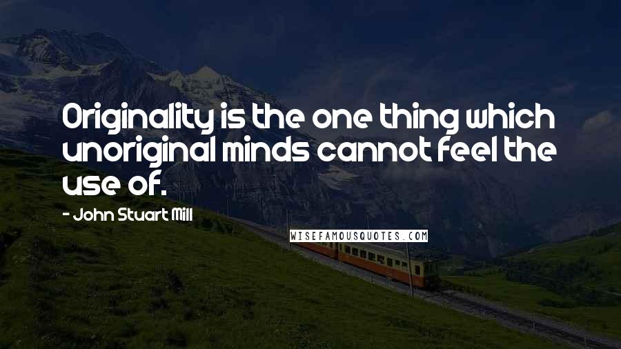 John Stuart Mill Quotes: Originality is the one thing which unoriginal minds cannot feel the use of.