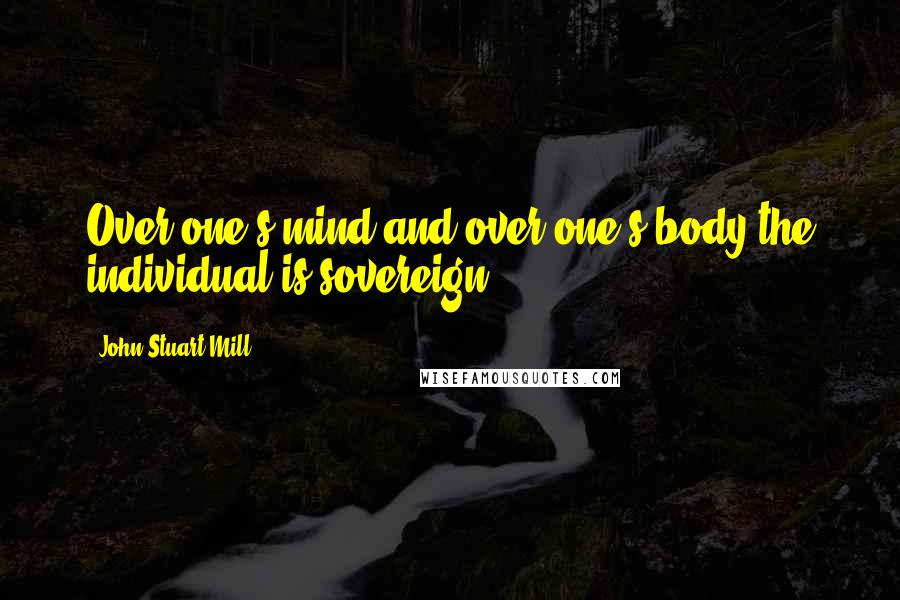 John Stuart Mill Quotes: Over one's mind and over one's body the individual is sovereign.