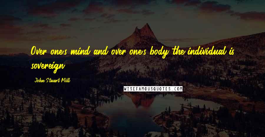 John Stuart Mill Quotes: Over one's mind and over one's body the individual is sovereign.