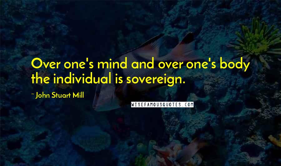 John Stuart Mill Quotes: Over one's mind and over one's body the individual is sovereign.