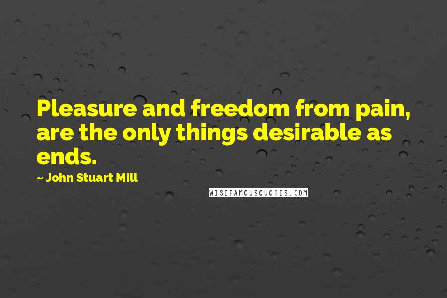 John Stuart Mill Quotes: Pleasure and freedom from pain, are the only things desirable as ends.