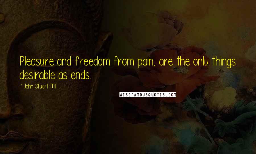 John Stuart Mill Quotes: Pleasure and freedom from pain, are the only things desirable as ends.