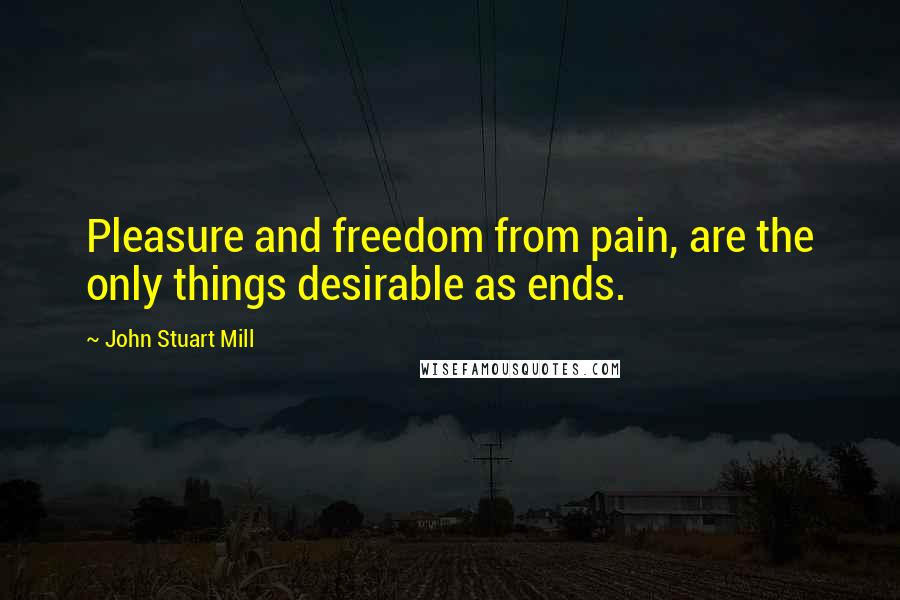 John Stuart Mill Quotes: Pleasure and freedom from pain, are the only things desirable as ends.