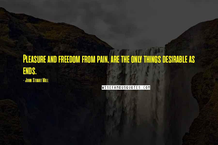 John Stuart Mill Quotes: Pleasure and freedom from pain, are the only things desirable as ends.